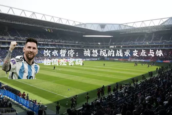 饮水暂停：被忽视的战术支点与体能调控密码