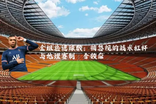 全组总进球数:被忽视的战术杠杆与地理赛制耦合效应