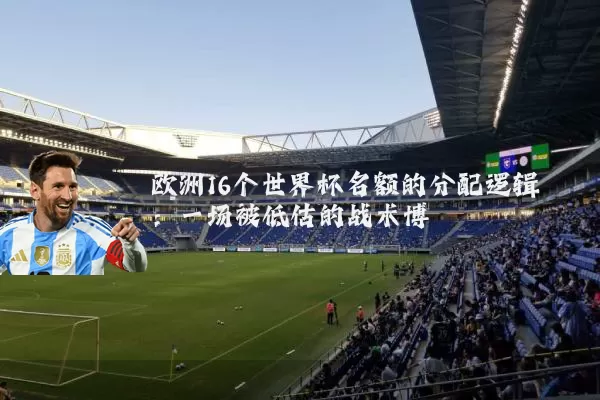 欧洲16个世界杯名额的分配逻辑:一场被低估的战术博弈