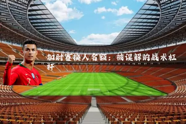 加时赛换人名额：被误解的战术杠杆